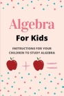 Algebra For Kids: Instructions For Your Children To Study Algebra: Algebra For Beginners Cover Image