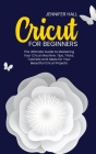 Cricut for Beginners: The Ultimate Guide to Mastering Your Cricut Machine. Tips, Tricks, Tutorials and Ideas for Your Beautiful Cricut Proje By Jennifer Hall Cover Image