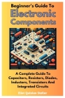 Beginner's Guide To Electronic Components: A Complete Guide To Capacitors, Resistors, Diodes, Inductors, Transistors And Integrated Circuits Cover Image