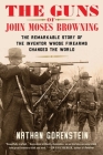 The Guns of John Moses Browning: The Remarkable Story of the Inventor Whose Firearms Changed the World By Nathan Gorenstein Cover Image