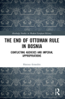 The End of Ottoman Rule in Bosnia: Conflicting Agencies and Imperial Appropriations (Routledge Studies in Modern European History) By Hannes Grandits Cover Image