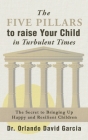 The Five Pillars To Raise Your Child in Turbulent Times: The Secret To Bringing Up Happy and Resilient Children Cover Image