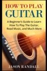 How To Play Guitar: A Beginner's Guide to Learn How To Play The Guitar, Read Music, and Much More By Jason Randall Cover Image