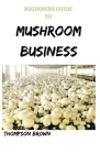 Beginners Guide to Mushroom Business: Step By Step Guide On Starting a Profitable Mushroom Farming Business By Thompson Brown Cover Image