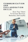 Communication And Collaboration Skills: Grow Your Talent To Increase Revenue, Retention, And Loyalty: Strategies To Attract And Retain Talent Cover Image