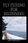 Fly Fishing for Beginners: Comprehensive Guide Tips and Tricks for Beginners and Everything You Need To Know To Become An Expert Fly Fisher By Esther Roberta Ph. D. Cover Image