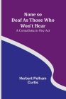None so Deaf As Those Who Won't Hear: A Comedietta in One Act By Herbert Pelham Curtis Cover Image