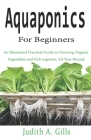 Aquaponics For Beginners: An Illustrated Practical Guide to Growing Organic Vegetables and Fish together, All-Year-Round. By Judith A. Gills Cover Image