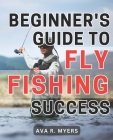 Beginner's Guide to Fly Fishing Success: Master the Art of Fly Fishing: A Comprehensive Beginner's Handbook for Achieving Tremendous Success By Ava R. Myers Cover Image