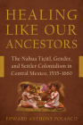 Healing Like Our Ancestors: The Nahua Tiçitl, Gender, and Settler Colonialism in Central Mexico, 1535–1660 By Edward Anthony Polanco Cover Image