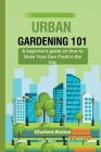 Urban Gardening 101: A beginner's guide on How to Grow Your Own Food in the City By Charlotte Statton Cover Image