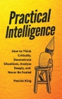 Practical Intelligence: How to Think Critically, Deconstruct Situations, Analyze Deeply, and Never Be Fooled By Patrick King Cover Image