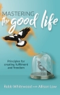 Mastering the Good Life: Principles for Creating Fulfilment and Freedom By Allison Grace Low, Robb Whitewood Cover Image