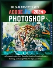 Unleash Creativity with Adobe Photoshop 2024: A Comprehensive User Guide for Creating Stunning Images, Editing and Design with Pro Tips and Tricks Cover Image
