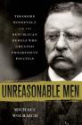 Unreasonable Men: Theodore Roosevelt and the Republican Rebels Who Created Progressive Politics Cover Image