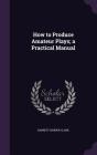 How to Produce Amateur Plays; A Practical Manual By Barrett Harper Clark Cover Image