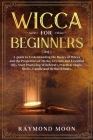 Wicca for Beginners: A guide to Understanding the Basics of Wicca and the Properties of Herbs, Crystals and Essential Oils. Start Practicin By Raymond Moon Cover Image