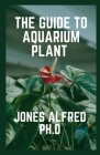 The Guide To Aquarium Plant: How To Grow Aquarium Plants By Jones Alfred Ph. D. Cover Image