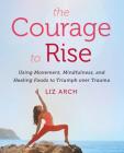 The Courage to Rise: Using Movement, Mindfulness, and Healing Foods to Triumph over Trauma By Liz Arch Cover Image