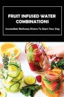 Fruit Infused Water Combinations: Incredible Wellness Elixirs To Start Your Day: Important Tips For Making Infused Water By Tim Ketcherside Cover Image