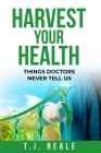 Harvest Your Health: Things Doctors Never Tell Us By T. J. Reale Cover Image