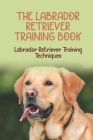 The Labrador Retriever Training Book: Labrador Retriever Training Techniques: The History Of The Labrador Retriever Breed Cover Image