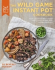The Wild Game Instant Pot Cookbook: Simple and Delicious Ways to Prepare Venison, Turkey, Pheasant, Duck and other Small Game Cover Image