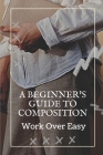 A Beginner's Guide To Composition: Work Over Easy: Composition Guide By Margareta Alliance Cover Image