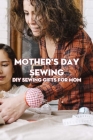 Mother's Day Sewing: DIY Sewing Gifts For Mom: Mother's Day Sewing Gift Ideas That She Will Love! Cover Image