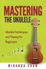 Mastering The Ukulele: Ukulele Techniques and Theory For Beginners - Second Edition By Miranda Crow Cover Image