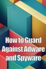 How to Guard Against Adware and Spyware: The Complete Guide to Adware and Spyware Removal and Protection on Your Computer! Cover Image