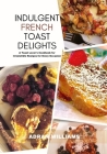 Indulgent French Toast Delights: A Toast Lover's Cookbook for Irresistible Recipes for Every Occasion Cover Image