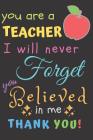 You Are A Teacher I Will Never Forget You Believed In Me Thank You: Teacher Notebook Gift - Teacher Gift Appreciation - Teacher Thank You Gift - Gift By Zone365 Creative Journals Cover Image