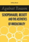 Against Reason: Schopenhauer, Beckett and the Aesthetics of Irreducibility By Anthony Barron, Matthew Feldman (Foreword by) Cover Image