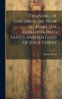 Training of Children, or, How to Make the Children Into Saints and Soldiers of Jesus Christ By William Booth Cover Image