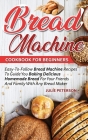 Bread Machine Cookbook For Beginners: Easy-To-Follow Bread Machine Recipes To Guide You Baking Delicious Homemade Bread For Your Friends And Family Wi Cover Image