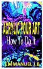 Acrylic Pour Art How to Do It: The ultimate beginners guides to acrylic pouring Cover Image