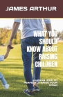 What You Should Know about Raising Children: Learn How to Perfectly Raise Your Child By James Arthur Cover Image