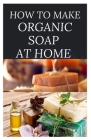 How to Make Organic Soap at Home: D-I-Y Step-by-Step Guide on How to Make Your Organic Soap to Prevent Bacterial and Achieve Healthy Skin By Dr Elizabeth David Cover Image