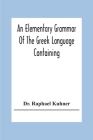 An Elementary Grammar Of The Greek Language Containing A Series Of Greek And English Exercises By Raphael Kuhner Cover Image