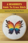 A Beginner's Guide To Cross Stitch: Learning To Cross-Stitch Basics: How Do You Cross Stitch Easily? By Shannan Mikos Cover Image