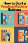 How to Start a Vending Machine Business: A Guide on Starting and Scaling a Profitable Vending Machine Business, with Insider Tips and Strategies for B Cover Image