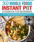 30 Whole Foods Instant Pot Cookbook For Beginners: Quick and Easy Mouth-watering Whole Foods Instant Pot Recipes That Will Make Your Life Easier Cover Image