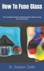 How To Fuse Glass: The Complete Guide On Mastering The Glass Fussing Art From Scratch By Jackson Smith Cover Image