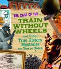 The Case of the Train Without Wheels and Other True History Mysteries for You to Solve (Seriously True Mysteries) Cover Image
