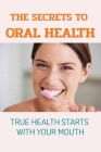 The Secrets To Oral Health: True Health Starts With Your Mouth: How To Have A Healthy Mouth Cover Image