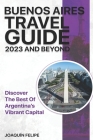 Buenos Aires Travel Guide 2023 And Beyond: Discover the Best of Argentina's Vibrant Capital By Joaquín Felipe Cover Image
