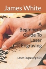 A Beginners Guide To Laser Engraving: Laser Engraving 101 By James White Cover Image