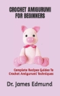 Crochet Amigurumi for Beginners: Complete Recipes Guides To Crochet Amigurumi Techniques By James Edmund Cover Image