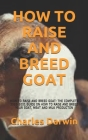 How to Raise and Breed Goat: How to Raise and Breed Goat: The Complete 2020-2021 Guide on How to Raise and Breed Your Goat, Meat and Milk Producton By Charles Darwin Cover Image